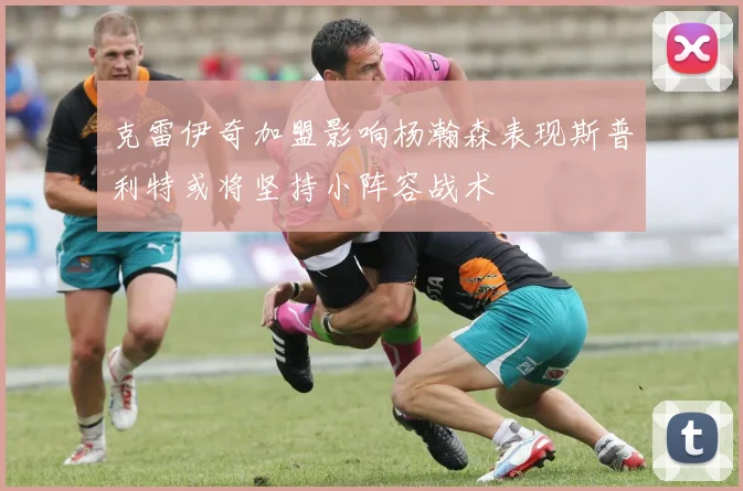 克雷伊奇加盟影响杨瀚森表现斯普利特或将坚持小阵容战术