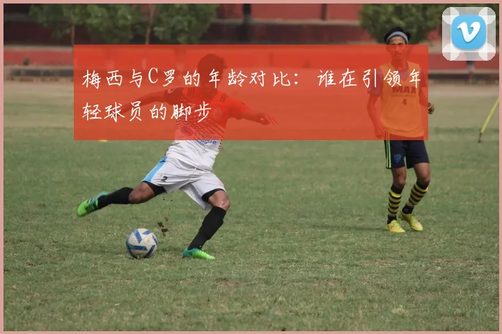 梅西与C罗的年龄对比：谁在引领年轻球员的脚步