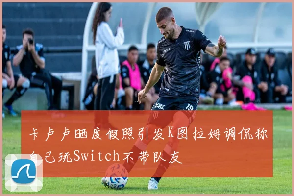卡卢卢晒度假照引发K图拉姆调侃称自己玩Switch不带队友