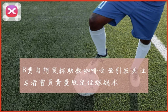 B费与阿莫林助教咖啡会面引发关注后者曾负责曼联定位球战术