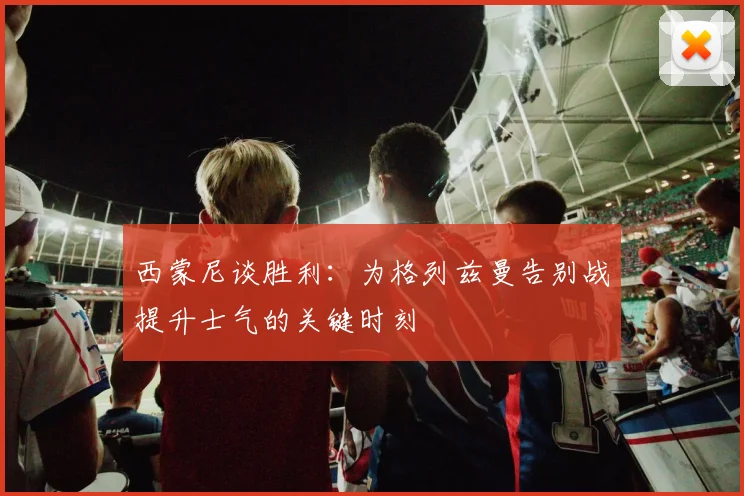 西蒙尼谈胜利：为格列兹曼告别战提升士气的关键时刻