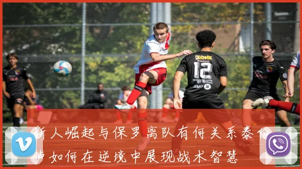 新人崛起与保罗离队有何关系泰伦卢如何在逆境中展现战术智慧