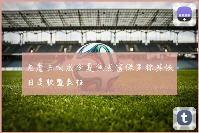 老詹去向成今夏焦点富保罗称其依旧是联盟象征
