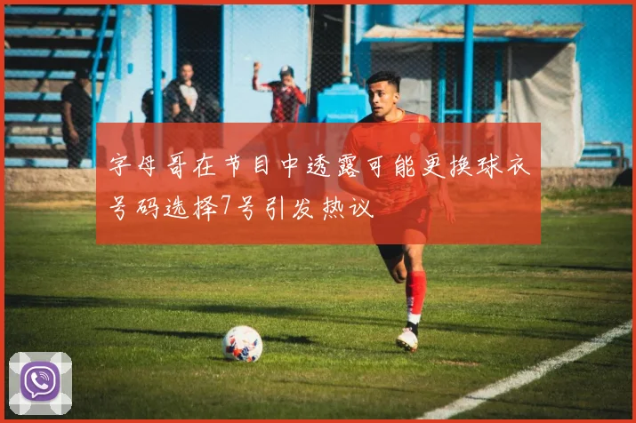 字母哥在节目中透露可能更换球衣号码选择7号引发热议