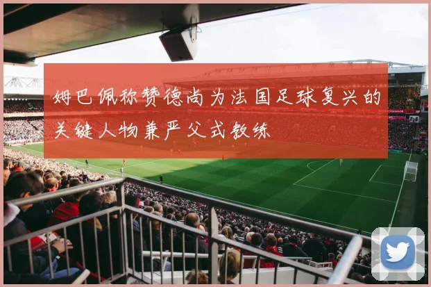 姆巴佩称赞德尚为法国足球复兴的关键人物兼严父式教练