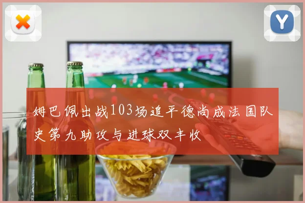 姆巴佩出战103场追平德尚成法国队史第九助攻与进球双丰收