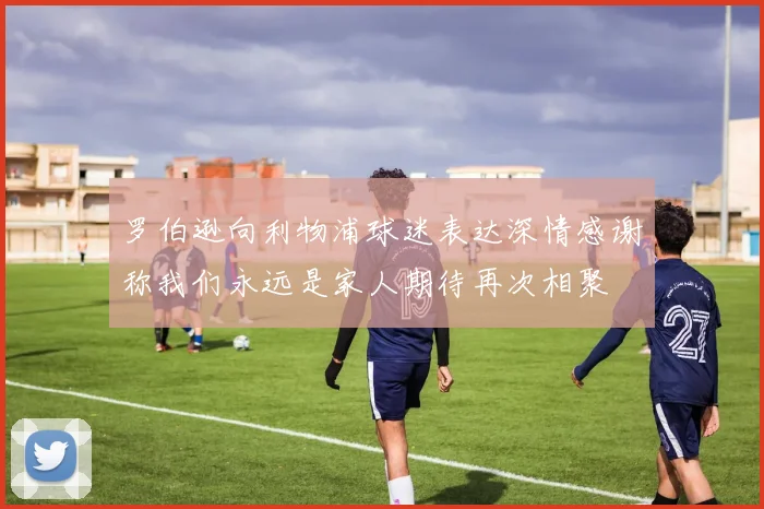 罗伯逊向利物浦球迷表达深情感谢称我们永远是家人期待再次相聚
