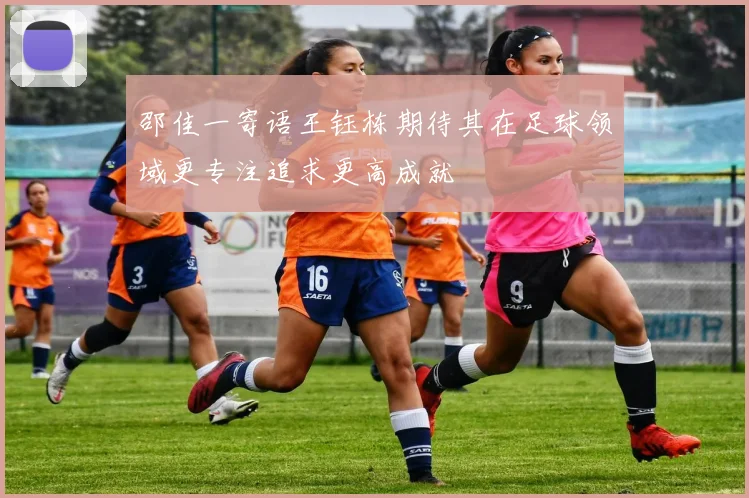 邵佳一寄语王钰栋期待其在足球领域更专注追求更高成就