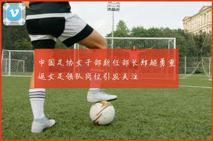 中国足协女子部新任部长郑超勇重返女足领队岗位引发关注