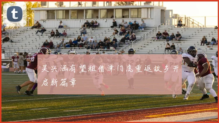 吴兴涵有望租借津门虎重返故乡开启新篇章