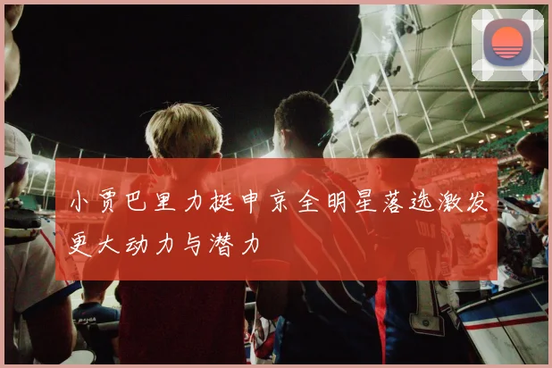 小贾巴里力挺申京全明星落选激发更大动力与潜力