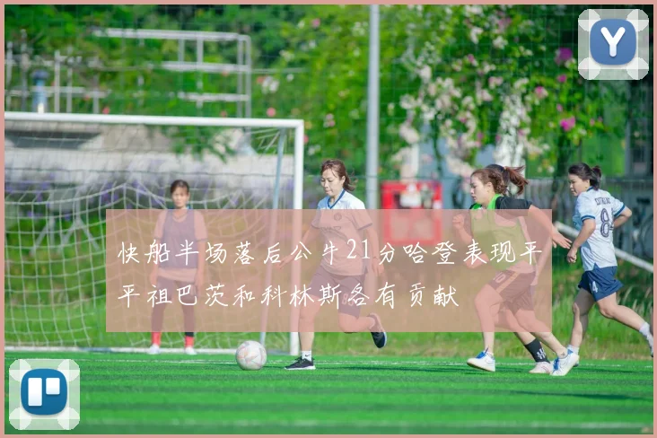 快船半场落后公牛21分哈登表现平平祖巴茨和科林斯各有贡献