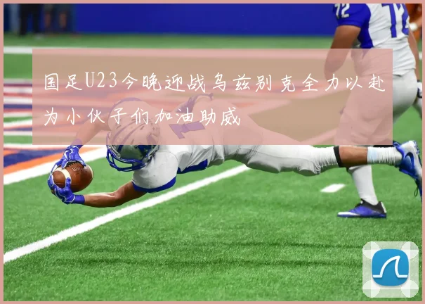 国足U23今晚迎战乌兹别克全力以赴为小伙子们加油助威