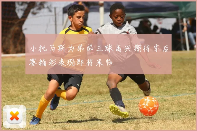 小托马斯为弟弟三球高兴期待季后赛精彩表现即将来临