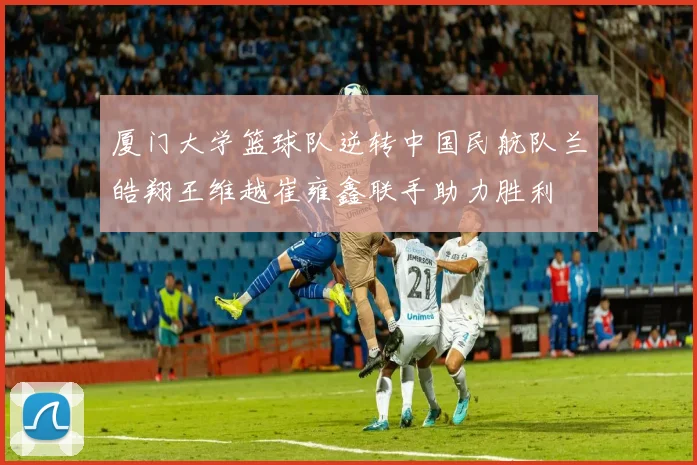 厦门大学篮球队逆转中国民航队兰皓翔王维越崔雍鑫联手助力胜利