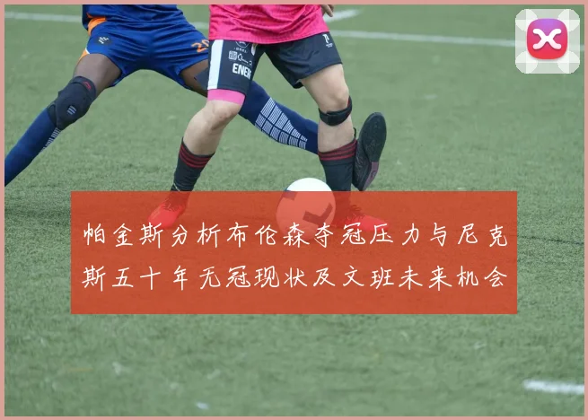 帕金斯分析布伦森夺冠压力与尼克斯五十年无冠现状及文班未来机会