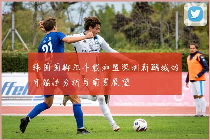 韩国国脚元斗载加盟深圳新鹏城的可能性分析与前景展望
