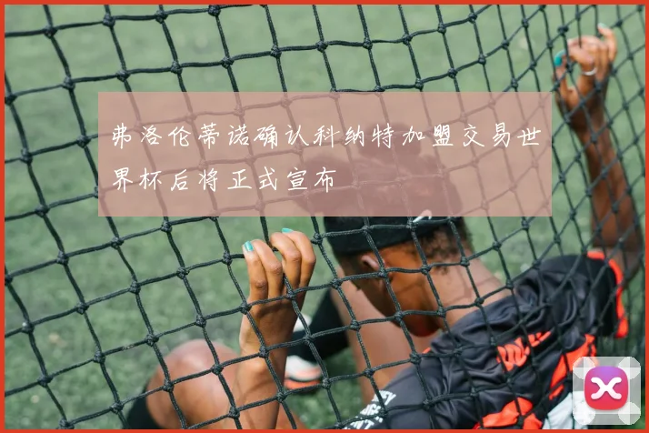 弗洛伦蒂诺确认科纳特加盟交易世界杯后将正式宣布