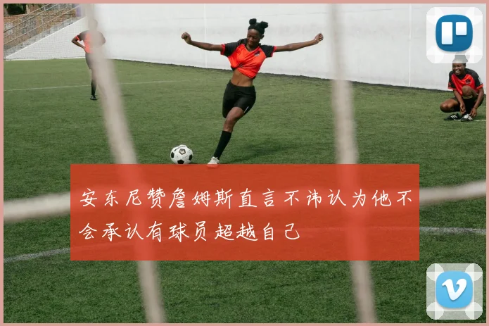 安东尼赞詹姆斯直言不讳认为他不会承认有球员超越自己