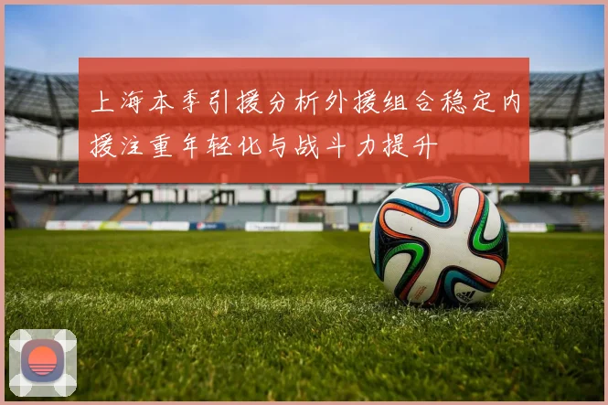 上海本季引援分析外援组合稳定内援注重年轻化与战斗力提升